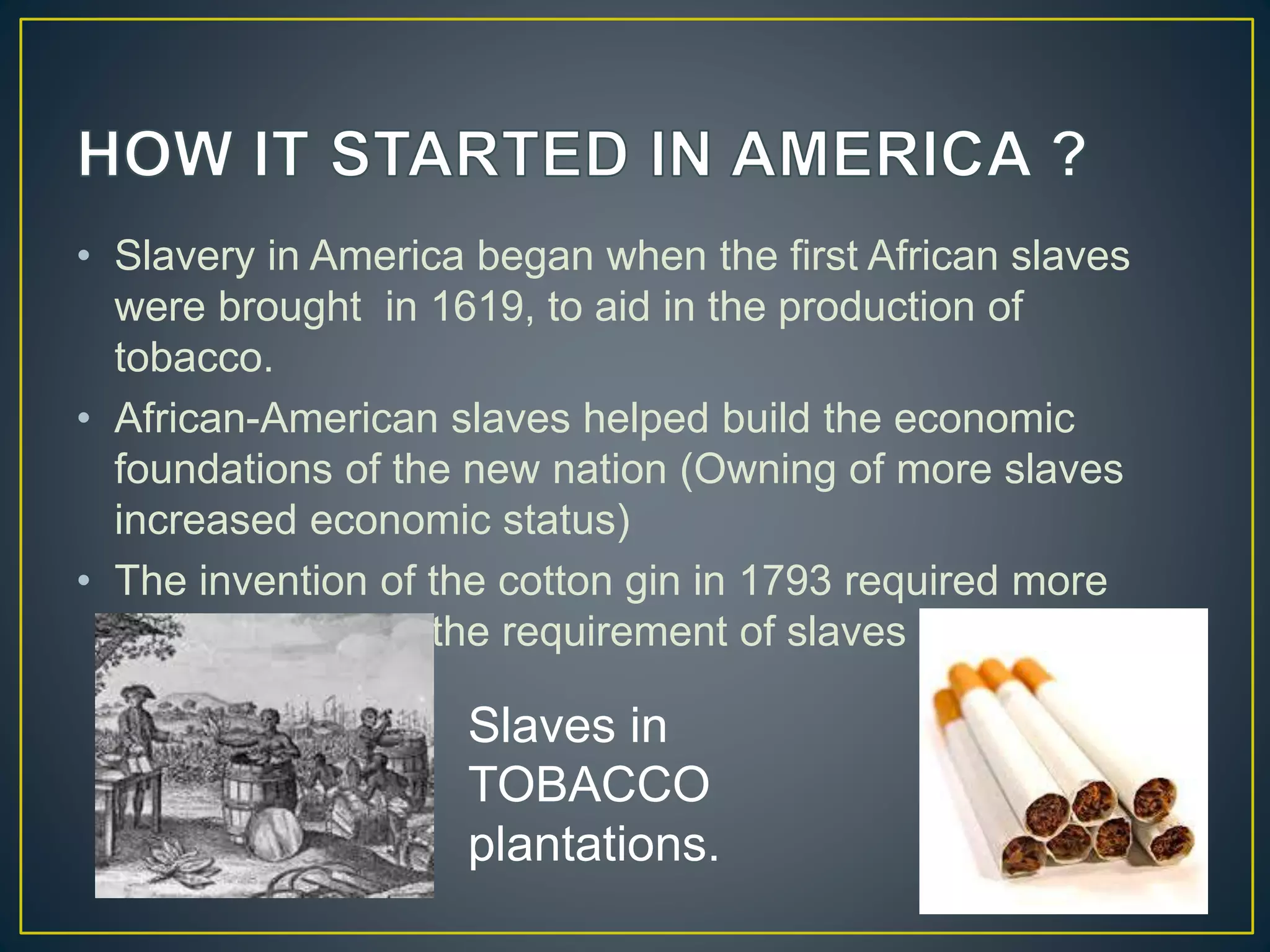 • Slavery in America began when the first African slaves
were brought in 1619, to aid in the production of
tobacco.
• African-American slaves helped build the economic
foundations of the new nation (Owning of more slaves
increased economic status)
• The invention of the cotton gin in 1793 required more
labourers. Thus, the requirement of slaves increased.
Slaves in
TOBACCO
plantations.
 