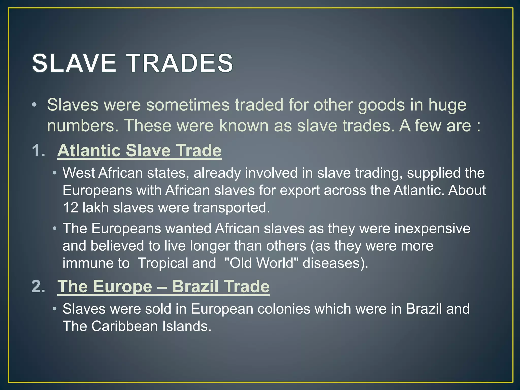 • Slaves were sometimes traded for other goods in huge
numbers. These were known as slave trades. A few are :
1. Atlantic Slave Trade
• West African states, already involved in slave trading, supplied the
Europeans with African slaves for export across the Atlantic. About
12 lakh slaves were transported.
• The Europeans wanted African slaves as they were inexpensive
and believed to live longer than others (as they were more
immune to Tropical and "Old World" diseases).
2. The Europe – Brazil Trade
• Slaves were sold in European colonies which were in Brazil and
The Caribbean Islands.
 