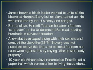 • James brown a black leader wanted to unite all the
blacks at Harpers Berry but no slave turned up. He
was captured by the U.S army and hanged.
• Born a slave, Harriett Tubman became a famous
‘conductor’ on the Underground Railroad, leading
hundreds of slaves to freedom.
• A few slaves escaped along with their owners and
crossed the slave line(36°N- Slavery was not
practiced above this line) and claimed freedom but
court went against this by saying “Slaves were only
property”.
• 10-year-old African slave renamed as Priscilla left a
paper trail which connects her to living descendants.
 