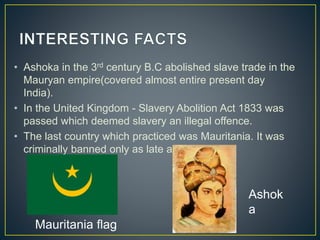 • Ashoka in the 3rd century B.C abolished slave trade in the
Mauryan empire(covered almost entire present day
India).
• In the United Kingdom - Slavery Abolition Act 1833 was
passed which deemed slavery an illegal offence.
• The last country which practiced was Mauritania. It was
criminally banned only as late as 2007.
Mauritania flag
Ashok
a
 