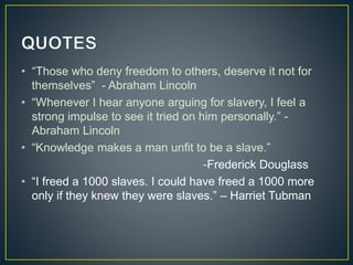 • “Those who deny freedom to others, deserve it not for
themselves” - Abraham Lincoln
• “Whenever I hear anyone arguing for slavery, I feel a
strong impulse to see it tried on him personally.” -
Abraham Lincoln
• “Knowledge makes a man unfit to be a slave.”
-Frederick Douglass
• “I freed a 1000 slaves. I could have freed a 1000 more
only if they knew they were slaves.” – Harriet Tubman
 