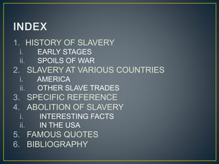 1. HISTORY OF SLAVERY
i. EARLY STAGES
ii. SPOILS OF WAR
2. SLAVERY AT VARIOUS COUNTRIES
i. AMERICA
ii. OTHER SLAVE TRADES
3. SPECIFIC REFERENCE
4. ABOLITION OF SLAVERY
i. INTERESTING FACTS
ii. IN THE USA
5. FAMOUS QUOTES
6. BIBLIOGRAPHY
 