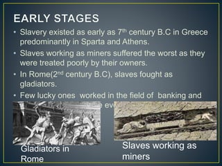 • Slavery existed as early as 7th century B.C in Greece
predominantly in Sparta and Athens.
• Slaves working as miners suffered the worst as they
were treated poorly by their owners.
• In Rome(2nd century B.C), slaves fought as
gladiators.
• Few lucky ones worked in the field of banking and
commerce. Some were even in the military.
Slaves working as
miners
Gladiators in
Rome
 