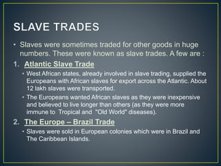 • Slaves were sometimes traded for other goods in huge
numbers. These were known as slave trades. A few are :
1. Atlantic Slave Trade
• West African states, already involved in slave trading, supplied the
Europeans with African slaves for export across the Atlantic. About
12 lakh slaves were transported.
• The Europeans wanted African slaves as they were inexpensive
and believed to live longer than others (as they were more
immune to Tropical and "Old World" diseases).
2. The Europe – Brazil Trade
• Slaves were sold in European colonies which were in Brazil and
The Caribbean Islands.
 
