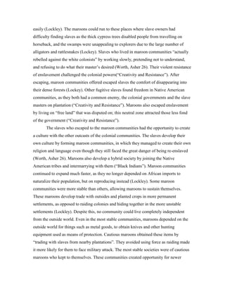 easily (Lockley). The maroons could run to these places where slave owners had
difficulty finding slaves as the thick cypress trees disabled people from travelling on
horseback, and the swamps were unappealing to explorers due to the large number of
alligators and rattlesnakes (Lockey). Slaves who lived in maroon communities “actually
rebelled against the white colonists” by working slowly, pretending not to understand,
and refusing to do what their master’s desired (Worth, Asher 26). Their violent resistance
of enslavement challenged the colonial powers(“Creativity and Resistance”). After
escaping, maroon communities offered escaped slaves the comfort of disappearing into
their dense forests (Lockey). Other fugitive slaves found freedom in Native American
communities, as they both had a common enemy, the colonial governments and the slave
masters on plantation (“Creativity and Resistance”). Maroons also escaped enslavement
by living on “free land” that was disputed on; this neutral zone attracted those less fond
of the government (“Creativity and Resistance”).
       The slaves who escaped to the maroon communities had the opportunity to create
a culture with the other outcasts of the colonial communities. The slaves develop their
own culture by forming maroon communities, in which they managed to create their own
religion and language even though they still faced the great danger of being re-enslaved
(Worth, Asher 26). Maroons also develop a hybrid society by joining the Native
American tribes and intermarrying with them (“Black Indians”). Maroon communities
continued to expand much faster, as they no longer depended on African imports to
naturalize their population, but on reproducing instead (Lockley). Some maroon
communities were more stable than others, allowing maroons to sustain themselves.
These maroons develop trade with outsides and planted crops in more permanent
settlements, as opposed to raiding colonies and hiding together in the more unstable
settlements (Lockley). Despite this, no community could live completely independent
from the outside world. Even in the most stable communities, maroons depended on the
outside world for things such as metal goods, to obtain knives and other hunting
equipment used as means of protection. Cautious maroons obtained these items by
“trading with slaves from nearby plantations”. They avoided using force as raiding made
it more likely for them to face military attack. The most stable societies were of cautious
maroons who kept to themselves. These communities created opportunity for newer
 