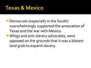  Democrats (especially in the South)
  overwhelmingly supported the annexation of
  Texas and the war with Mexico.
 Whigs and anti-slavery advocates, were
  opposed on the grounds that it was a blatant
  land grab to expand slavery.
 