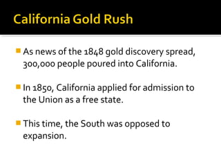  As news of the 1848 gold discovery spread,
 300,000 people poured into California.

 In 1850, California applied for admission to
 the Union as a free state.

 This time, the South was opposed to
 expansion.
 