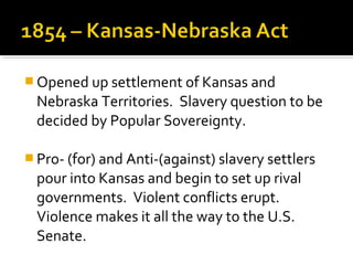  Opened up settlement of Kansas and
  Nebraska Territories. Slavery question to be
  decided by Popular Sovereignty.

 Pro- (for) and Anti-(against) slavery settlers
  pour into Kansas and begin to set up rival
  governments. Violent conflicts erupt.
  Violence makes it all the way to the U.S.
  Senate.
 