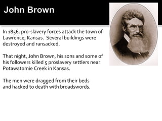 In 1856, pro-slavery forces attack the town of
Lawrence, Kansas. Several buildings were
destroyed and ransacked.

That night, John Brown, his sons and some of
his followers killed 5 proslavery settlers near
Potawatomie Creek in Kansas.

The men were dragged from their beds
and hacked to death with broadswords.
 