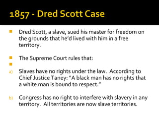     Dred Scott, a slave, sued his master for freedom on
     the grounds that he’d lived with him in a free
     territory.

    The Supreme Court rules that:

a)   Slaves have no rights under the law. According to
     Chief Justice Taney: “A black man has no rights that
     a white man is bound to respect.”

b)   Congress has no right to interfere with slavery in any
     territory. All territories are now slave territories.
 