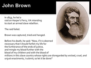 In 1859, he led a
raid on Harper's Ferry, VA intending
to start an armed slave rebellion.

The raid failed.

Brown was captured, tried and hanged.

Before his death, he said: "Now, if it is deemed
necessary that I should forfeit my life for
the furtherance of the ends of justice,
and mingle my blood further with the
blood of my children and with the blood of
millions in this slave country whose rights are disregarded by wicked, cruel, and
unjust enactments, I submit; so let it be done!"
 