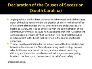  A geographical line has been drawn across the Union, and all the States
  north of that line have united in the election of a man to the high office
  of President of the United States, whose opinions and purposes are
  hostile to slavery. He is to be entrusted with the administration of the
  common Government, because he has declared that that "Government
  cannot endure permanently half slave, half free," and that the public
  mind must rest in the belief that slavery is in the course of ultimate
  extinction.
 This sectional combination for the submersion of the Constitution, has
  been aided in some of the States by elevating to citizenship, persons
  who, by the supreme law of the land, are incapable of becoming
  citizens; and their votes have been used to inaugurate a new policy,
  hostile to the South, and destructive of its beliefs and safety.

-December, 1860.
 