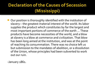    Our position is thoroughly identified with the institution of
    slavery-- the greatest material interest of the world. Its labor
    supplies the product which constitutes by far the largest and
    most important portions of commerce of the earth … These
    products have become necessities of the world, and a blow
    at slavery is a blow at commerce and civilization. That blow
    has been long aimed at the institution, and was at the point
    of reaching its consummation. There was no choice left us
    but submission to the mandates of abolition, or a dissolution
    of the Union, whose principles had been subverted to work
    out our ruin.

-January 1861.
 