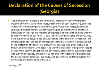    The prohibition of slavery in the Territories, hostility to it everywhere, the
    equality of the black and white races, disregard of all constitutional guarantees
    in its favor, were boldly proclaimed by its [the Republican Party] leaders and
    applauded by its followers. With these principles on their banners and these
    utterances on their lips the majority of the people of the North demand that we
    shall receive them as our rulers. … [B]y their declared principles and policy they
    have outlawed $3,000,000,000 of our property in the common territories of the
    Union; put it under the ban of the Republic in the States where it exists and out
    of the protection of Federal law everywhere; because they give sanctuary to
    thieves and incendiaries who assail it to the whole extent of their power, in spite
    of their most solemn obligations and covenants; because their avowed purpose
    is to subvert our society and subject us not only to the loss of our property but
    the destruction of ourselves, our wives, and our children, and the desolation of
    our homes, our altars, and our firesides.

-January, 1861.
 