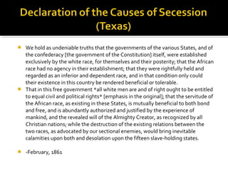  We hold as undeniable truths that the governments of the various States, and of
  the confederacy [the government of the Constitution] itself, were established
  exclusively by the white race, for themselves and their posterity; that the African
  race had no agency in their establishment; that they were rightfully held and
  regarded as an inferior and dependent race, and in that condition only could
  their existence in this country be rendered beneficial or tolerable.
 That in this free government *all white men are and of right ought to be entitled
  to equal civil and political rights* [emphasis in the original]; that the servitude of
  the African race, as existing in these States, is mutually beneficial to both bond
  and free, and is abundantly authorized and justified by the experience of
  mankind, and the revealed will of the Almighty Creator, as recognized by all
  Christian nations; while the destruction of the existing relations between the
  two races, as advocated by our sectional enemies, would bring inevitable
  calamities upon both and desolation upon the fifteen slave-holding states.

   -February, 1861
 