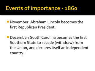  November: Abraham Lincoln becomes the
 first Republican President.

 December: South Carolina becomes the first
 Southern State to secede (withdraw) from
 the Union, and declares itself an independent
 country.
 