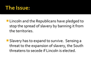  Lincoln and the Republicans have pledged to
 stop the spread of slavery by banning it from
 the territories.

 Slavery has to expand to survive.  Sensing a
 threat to the expansion of slavery, the South
 threatens to secede if Lincoln is elected.
 