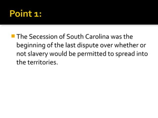  The Secession of South Carolina was the
 beginning of the last dispute over whether or
 not slavery would be permitted to spread into
 the territories.
 