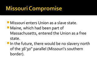  Missouri enters Union as a slave state.
 Maine, which had been part of
  Massachusetts, entered the Union as a free
  state.
 In the future, there would be no slavery north
  of the 36’30” parallel (Missouri’s southern
  border).
 