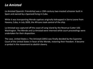 La Amistad
La Amistad (Spanish: Friendship) was a 19th-century two-masted schooner built in
Spain and owned by a Spaniard living in Cuba.
While it was transporting Mende captives originally kidnapped in Sierra Leone from
Havana, Cuba, in July 1839, the Africans took control of the ship.
La Amistad was captured off the coast of Long Island by the Revenue Cutter USS
Washington. The Mende and La Amistad were interned while court proceedings were
undertaken for their disposition.
The case, United States v. The Amistad (1841) was finally decided by the Supreme
Court of the United States in favor of the Mende, restoring their freedom. It became
a symbol in the movement to abolish slavery.
 