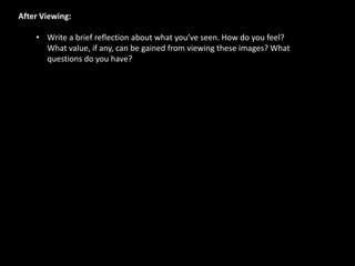 After Viewing:
• Write a brief reflection about what you’ve seen. How do you feel?
What value, if any, can be gained from viewing these images? What
questions do you have?
 