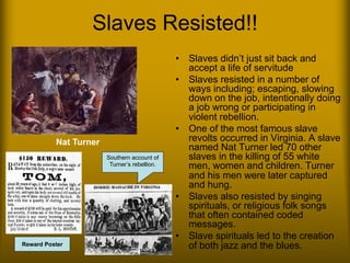 Slaves Resisted!!
• Slaves didn’t just sit back and
accept a life of servitude
• Slaves resisted in a number of
ways including; escaping, slowing
down on the job, intentionally doing
a job wrong or participating in
violent rebellion.
• One of the most famous slave
revolts occurred in Virginia. A slave
named Nat Turner led 70 other
slaves in the killing of 55 white
men, women and children. Turner
and his men were later captured
and hung.
• Slaves also resisted by singing
spirituals, or religious folk songs
that often contained coded
messages.
• Slave spirituals led to the creation
of both jazz and the blues.
Southern account of
Turner’s rebellion.
Nat Turner
Reward Poster
 