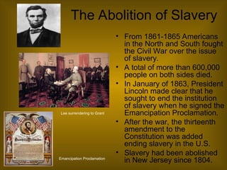 The Abolition of Slavery
• From 1861-1865 Americans
in the North and South fought
the Civil War over the issue
of slavery.
• A total of more than 600,000
people on both sides died.
• In January of 1863, President
Lincoln made clear that he
sought to end the institution
of slavery when he signed the
Emancipation Proclamation.
• After the war, the thirteenth
amendment to the
Constitution was added
ending slavery in the U.S.
• Slavery had been abolished
in New Jersey since 1804.
Emancipation Proclamation
Lee surrendering to Grant
 