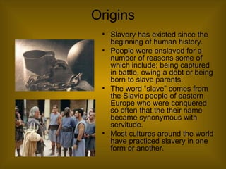 Origins
• Slavery has existed since the
beginning of human history.
• People were enslaved for a
number of reasons some of
which include; being captured
in battle, owing a debt or being
born to slave parents.
• The word “slave” comes from
the Slavic people of eastern
Europe who were conquered
so often that the their name
became synonymous with
servitude.
• Most cultures around the world
have practiced slavery in one
form or another.
 