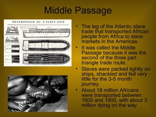 Middle Passage
• The leg of the Atlantic slave
trade that transported African
people from Africa to slave
markets in the Americas.
• It was called the Middle
Passage because it was the
second of the three part
triangle trade route.
• Slaves were packed tightly on
ships, shackled and fed very
little for the 3-5 month
journey.
• About 18 million Africans
were transported between
1600 and 1800, with about 3
million dying on the way.
 