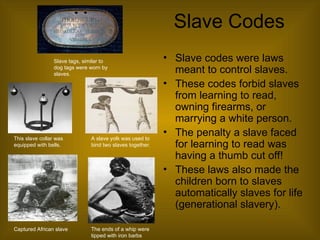 Slave Codes
• Slave codes were laws
meant to control slaves.
• These codes forbid slaves
from learning to read,
owning firearms, or
marrying a white person.
• The penalty a slave faced
for learning to read was
having a thumb cut off!
• These laws also made the
children born to slaves
automatically slaves for life
(generational slavery).
The ends of a whip were
tipped with iron barbs
This slave collar was
equipped with bells.
A slave yolk was used to
bind two slaves together.
Captured African slave
Slave tags, similar to
dog tags were worn by
slaves.
 