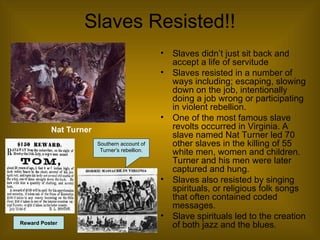 Slaves Resisted!!
• Slaves didn’t just sit back and
accept a life of servitude
• Slaves resisted in a number of
ways including; escaping, slowing
down on the job, intentionally
doing a job wrong or participating
in violent rebellion.
• One of the most famous slave
revolts occurred in Virginia. A
slave named Nat Turner led 70
other slaves in the killing of 55
white men, women and children.
Turner and his men were later
captured and hung.
• Slaves also resisted by singing
spirituals, or religious folk songs
that often contained coded
messages.
• Slave spirituals led to the creation
of both jazz and the blues.
Southern account of
Turner’s rebellion.
Nat Turner
Reward Poster
 