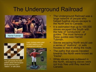 The Underground Railroad
• The Underground Railroad was a
large network of people who
helped fugitive slaves escape to
the North and to Canada.
• It is estimated that up to 100,000
slaves escaped the South with
the help of “conductors”, or
guides. The most famous of
these guides was Harriet
Tubman.
• Slaves escaping North would use
a series of “stations”, or safe
houses to rest in along the route.
• The paths that slaves traveled
towards the North were known as
“tracks”.
• While slavery was outlawed in
the North, escaping slaves were
not truly free until they reached
Canada.
This quilt shows the track
pattern which told escaped
slaves that this was a
“station”, or safe place.
Lawn Jockeys were used
to mark stations on the
underground railroad.
Harriet Tubman
 