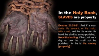 In the Holy Book,
SLAVES are property
Exodus 21:20-21 "And if a man
smite his servant, or his maid,
with a rod, and he die under his
hand; he shall be surely punished.
Notwithstanding, if he continue a
day or two, he shall not be
punished: for he is his money
[property]."
 
