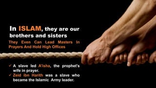 In ISLAM, they are our
brothers and sisters
They Even Can Lead Masters In
Prayers And Hold High Offices
 A slave led A'isha, the prophet's
wife in prayer.
 Zeid ibn Harith was a slave who
became the Islamic Army leader.
 