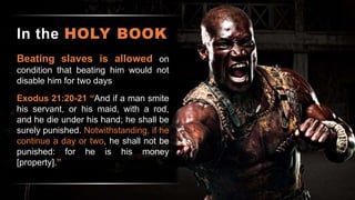 In the HOLY BOOK
Beating slaves is allowed on
condition that beating him would not
disable him for two days
Exodus 21:20-21 “And if a man smite
his servant, or his maid, with a rod,
and he die under his hand; he shall be
surely punished. Notwithstanding, if he
continue a day or two, he shall not be
punished: for he is his money
[property].”
 