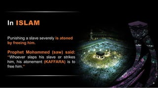 In ISLAM
Punishing a slave severely is atoned
by freeing him.
Prophet Mohammed (saw) said:
“Whoever slaps his slave or strikes
him, his atonement (KAFFARA) is to
free him.”
 