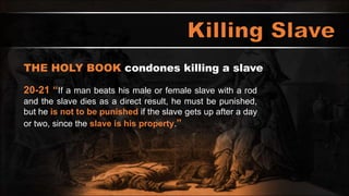 THE HOLY BOOK condones killing a slave
20-21 “If a man beats his male or female slave with a rod
and the slave dies as a direct result, he must be punished,
but he is not to be punished if the slave gets up after a day
or two, since the slave is his property.”
 