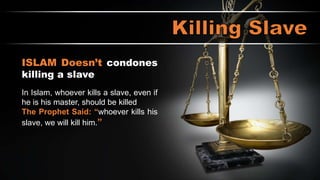 THE HOLY BOOK condones killing a slave
20-21 “If a man beats his male or female slave with a rod
and the slave dies as a direct result, he must be punished,
but he is not to be punished if the slave gets up after a day
or two, since the slave is his property.”
ISLAM Doesn’t condones
killing a slave
In Islam, whoever kills a slave, even if
he is his master, should be killed
The Prophet Said: “whoever kills his
slave, we will kill him.”
 
