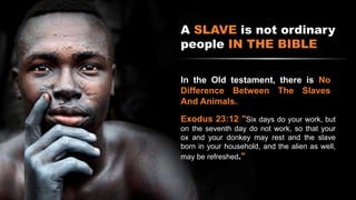 A SLAVE is not ordinary
people IN THE BIBLE
In the Old testament, there is No
Difference Between The Slaves
And Animals.
Exodus 23:12 "Six days do your work, but
on the seventh day do not work, so that your
ox and your donkey may rest and the slave
born in your household, and the alien as well,
may be refreshed."
 