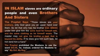 IN ISLAM slaves are ordinary
people and even Brothers
And Sisters
The Prophet Says "Those slaves are your
brothers, only God gave you an upper hand over
them. So let that who has his brother (i.e. slave)
under him give him the same food he himself eats,
and the same clothing as he himself wears. The
master may not give his brother a task that is
beyond his ability. If he does give him such task, let
him lend him a hand"
The Prophet prohibited the Moslems to use the
word SALVE, he, instead, ordered the Moslems to
say" My Girl, My Boy."
 