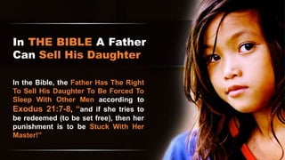 In THE BIBLE A Father
Can Sell His Daughter
In the Bible, the Father Has The Right
To Sell His Daughter To Be Forced To
Sleep With Other Men according to
Exodus 21:7-8, “and if she tries to
be redeemed (to be set free), then her
punishment is to be Stuck With Her
Master!”
 