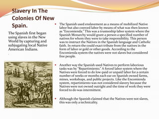 Slavery In The
    Colonies Of New
    Spain.                   The Spanish used enslavement as a means of mobilized Native
                              labor but also coerced labor by means of what was then known
                              as “Encomienda.” This was a trusteeship labor system where the
The Spanish first began       Spanish Monarchy would grant a person a specified number of
using slaves in the New       natives for whom they were to take responsibility. This person
World by capturing and        was to instruct the Natives in the Spanish language and Catholic
subjugating local Native      faith. In return the could exact tribute from the natives in the
American Indians.             form of labor or gold or other goods. According to the
.                             Encomienda system the natives were not slaves but considered
                              free people.

                            Another way the Spanish used Natives to perform laborious
                              tasks was by “Repartimiento.” A forced labor system where the
                              Natives were forced to do low-paid or unpaid labor for a certain
                              number of weeks or months each ear on Spanish owned farms,
                              mines, workshops, and public projects. Like the Encomienda
                              system, repartimiento was not considered slavery because the
                              Natives were not owned outright and the time of work they were
                              forced to do was intermittent.

                            Although the Spanish claimed that the Natives were not slaves,
                              this was only a technicality.
 