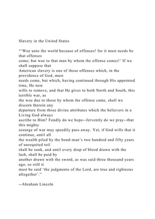 Slavery in the United States
“‘Woe unto the world because of offenses! for it must needs be
that offenses
come; but woe to that man by whom the offense comes!’ If we
shall suppose that
American slavery is one of those offenses which, in the
providence of God, must
needs come, but which, having continued through His appointed
time, He now
wills to remove, and that He gives to both North and South, this
terrible war, as
the woe due to those by whom the offense came, shall we
discern therein any
departure from those divine attributes which the believers in a
Living God always
ascribe to Him? Fondly do we hope--fervently do we pray--that
this mighty
scourge of war may speedily pass away. Yet, if God wills that it
continue, until all
the wealth piled by the bond-man’s two hundred and fifty years
of unrequited toil
shall be sunk, and until every drop of blood drawn with the
lash, shall be paid by
another drawn with the sword, as was said three thousand years
ago, so still it
must be said ‘the judgments of the Lord, are true and righteous
altogether’.”
--Abraham Lincoln
 