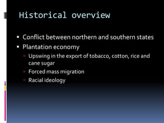 Historical overview

 Conflict between northern and southern states
 Plantation economy
   Upswing in the export of tobacco, cotton, rice and
    cane sugar
   Forced mass migration
   Racial ideology
 