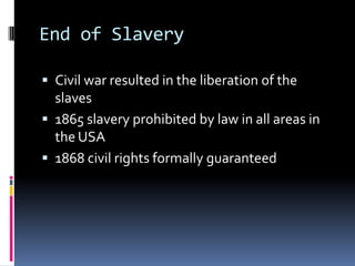 End of Slavery

 Civil war resulted in the liberation of the
  slaves
 1865 slavery prohibited by law in all areas in
  the USA
 1868 civil rights formally guaranteed
 