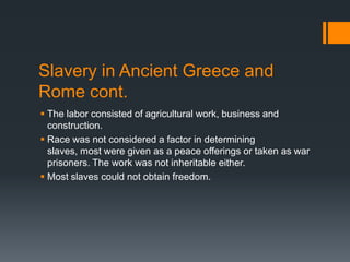 Slavery in Ancient Greece and
Rome cont.
 The labor consisted of agricultural work, business and
  construction.
 Race was not considered a factor in determining
  slaves, most were given as a peace offerings or taken as war
  prisoners. The work was not inheritable either.
 Most slaves could not obtain freedom.
 