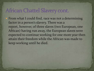  From what I could find, race was not a determining
 factor in a person’s slavery. There was a
 report, however, of three slaves (two European, one
 African) having run away, the European slaves were
 expected to continue working for one more year then
 attain their freedom while the African was made to
 keep working until he died.
 