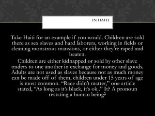 IN HAITI



Take Haiti for an example if you would. Children are sold
there as sex slaves and hard laborers, working in fields or
cleaning monstrous mansions, or either they’re raped and
                            beaten.
   Children are either kidnapped or sold by other slave
traders to one another in exchange for money and goods.
Adults are not used as slaves because not as much money
can be made off of them, children under 15 years of age
    is most common. “Race didn’t matter,” one article
   stated, “As long as it’s black, it’s ok..” It? A pronoun
                 restating a human being?
 