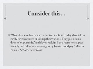 Consider this...


“Most slaves in America are volunteers at first. Today slave takers
rarely have to coerce or kidnap the...