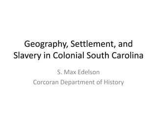 Geography, Settlement, and Slavery in Colonial South Carolina S. Max Edelson Corcoran Department of History 